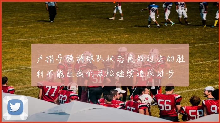 卢指导强调球队状态良好过去的胜利不能让我们放松继续追求进步