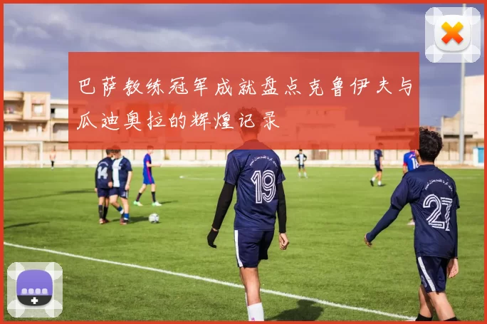 巴萨教练冠军成就盘点克鲁伊夫与瓜迪奥拉的辉煌记录