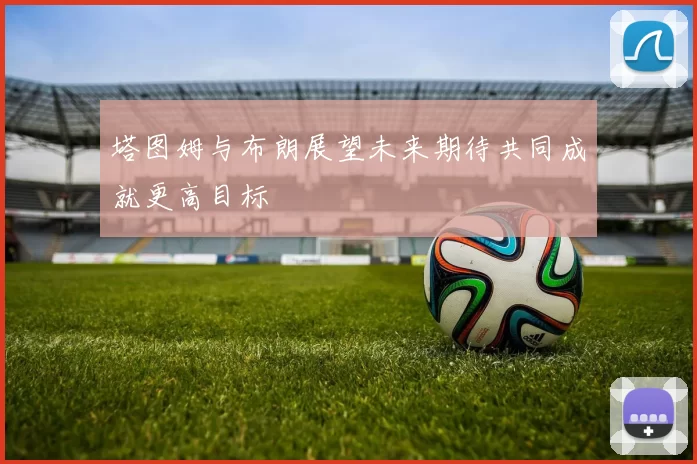 塔图姆与布朗展望未来期待共同成就更高目标