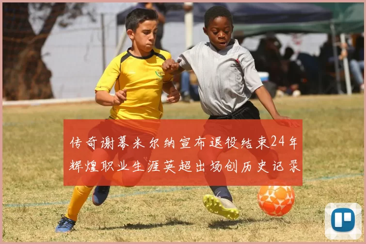 传奇谢幕米尔纳宣布退役结束24年辉煌职业生涯英超出场创历史记录