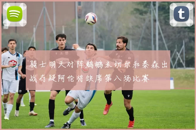 骑士明天对阵鹈鹕米切尔和泰森出战存疑阿伦将缺席第八场比赛