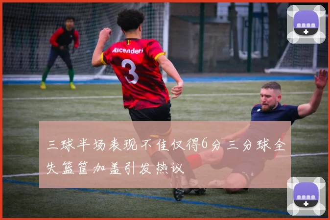 三球半场表现不佳仅得6分三分球全失篮筐加盖引发热议