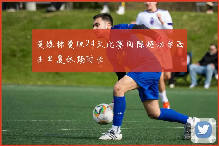 英媒称曼联24天比赛间隙超切尔西去年夏休期时长