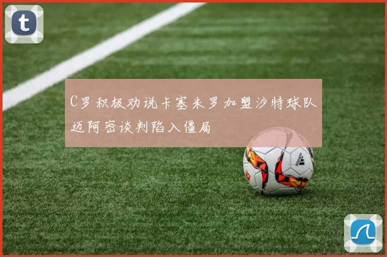 C罗积极劝说卡塞米罗加盟沙特球队迈阿密谈判陷入僵局