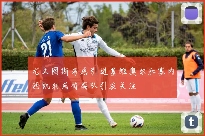 尤文图斯考虑引进基维奥尔和塞内西凯利或将离队引发关注