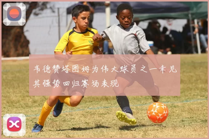 韦德赞塔图姆为伟大球员之一幸见其强势回归赛场表现