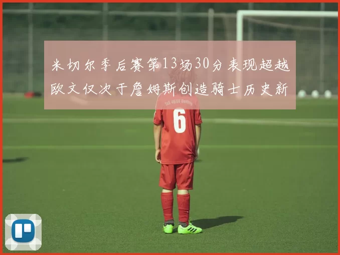 米切尔季后赛第13场30分表现超越欧文仅次于詹姆斯创造骑士历史新纪录