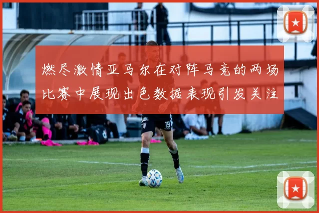 燃尽激情亚马尔在对阵马竞的两场比赛中展现出色数据表现引发关注
