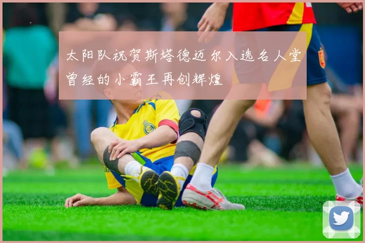 太阳队祝贺斯塔德迈尔入选名人堂曾经的小霸王再创辉煌