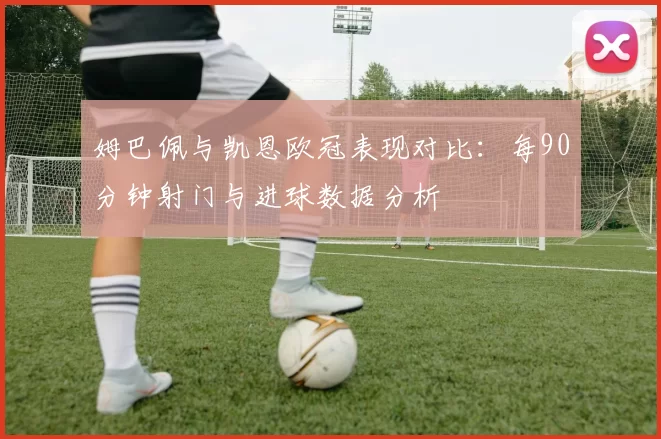 姆巴佩与凯恩欧冠表现对比：每90分钟射门与进球数据分析