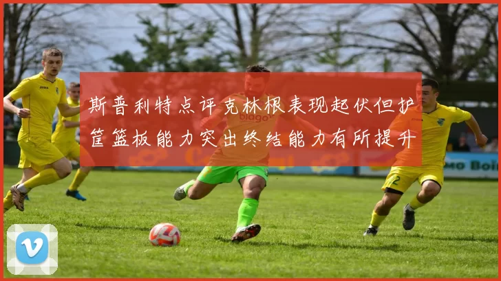 斯普利特点评克林根表现起伏但护筐篮板能力突出终结能力有所提升