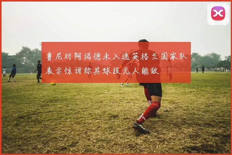 鲁尼对阿诺德未入选英格兰国家队表示惊讶称其球技无人能敌