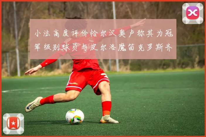 小法高度评价恰尔汉奥卢称其为冠军级别球员与皮尔洛魔笛克罗斯齐名