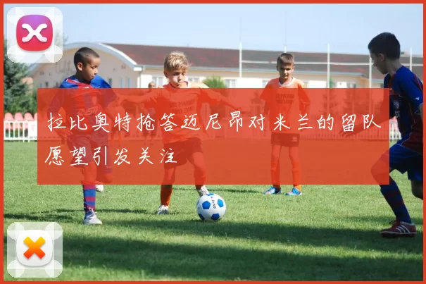 拉比奥特抢答迈尼昂对米兰的留队愿望引发关注
