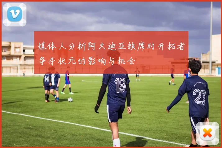 媒体人分析阿夫迪亚缺席对开拓者争夺状元的影响与机会