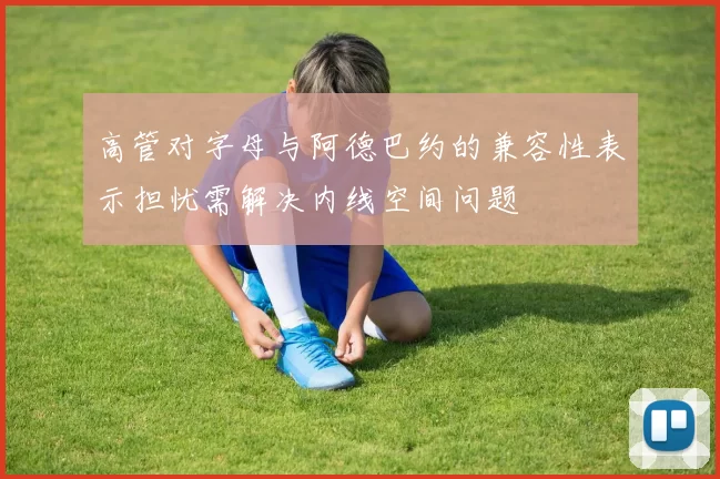 高管对字母与阿德巴约的兼容性表示担忧需解决内线空间问题