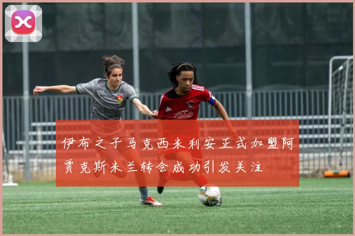 伊布之子马克西米利安正式加盟阿贾克斯米兰转会成功引发关注