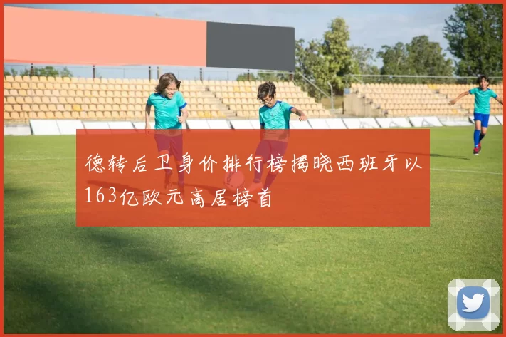 德转后卫身价排行榜揭晓西班牙以163亿欧元高居榜首