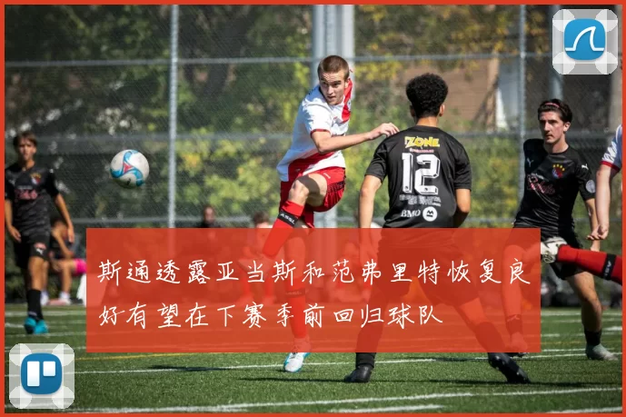 斯通透露亚当斯和范弗里特恢复良好有望在下赛季前回归球队