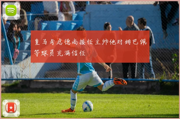 皇马考虑德尚接任主帅他对姆巴佩等球员充满信任